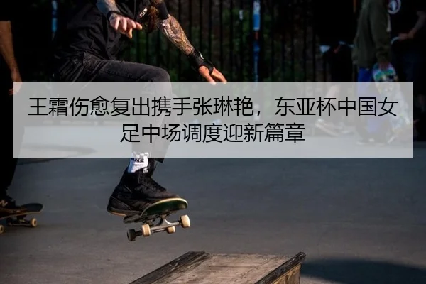 王霜伤愈复出携手张琳艳，东亚杯中国女足中场调度迎新篇章