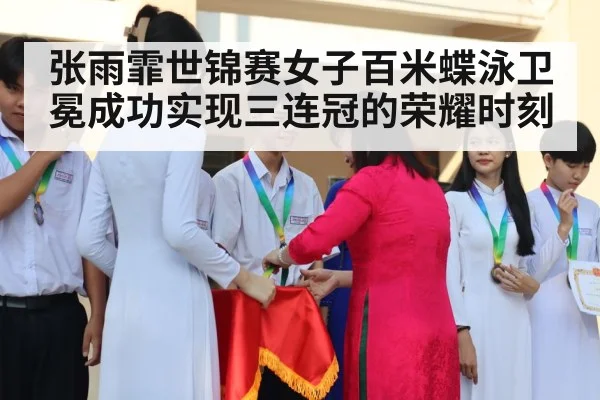 张雨霏世锦赛女子百米蝶泳卫冕成功实现三连冠的荣耀时刻