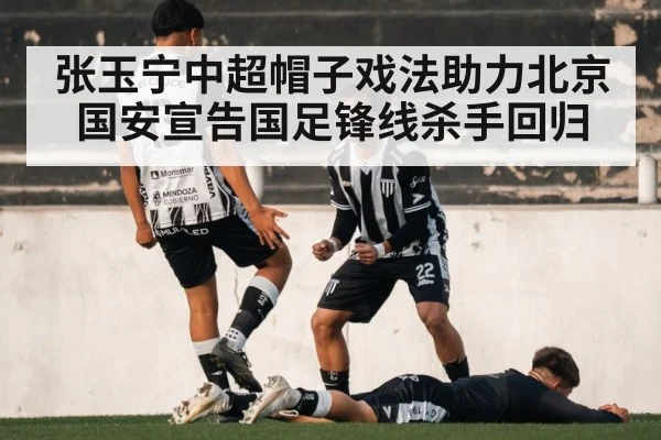 张玉宁中超帽子戏法助力北京国安宣告国足锋线杀手回归